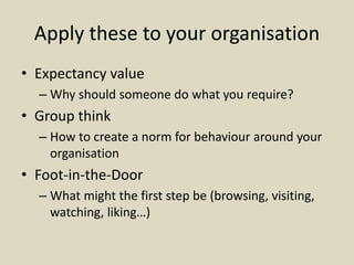 Apply these to your organisation
• Expectancy value
– Why should someone do what you require?
• Group think
– How to create a norm for behaviour around your
organisation
• Foot-in-the-Door
– What might the first step be (browsing, visiting,
watching, liking…)
 