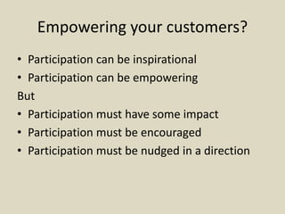 Empowering your customers?
• Participation can be inspirational
• Participation can be empowering
But
• Participation must have some impact
• Participation must be encouraged
• Participation must be nudged in a direction
 
