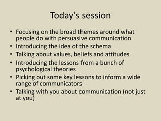 Today’s session
• Focusing on the broad themes around what
people do with persuasive communication
• Introducing the idea of the schema
• Talking about values, beliefs and attitudes
• Introducing the lessons from a bunch of
psychological theories
• Picking out some key lessons to inform a wide
range of communicators
• Talking with you about communication (not just
at you)
 