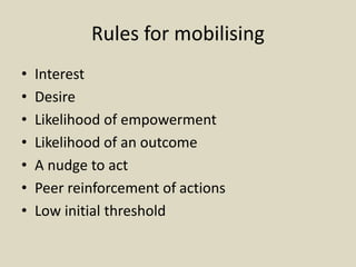 Rules for mobilising
• Interest
• Desire
• Likelihood of empowerment
• Likelihood of an outcome
• A nudge to act
• Peer reinforcement of actions
• Low initial threshold
 