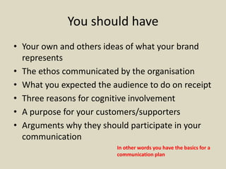 You should have
• Your own and others ideas of what your brand
represents
• The ethos communicated by the organisation
• What you expected the audience to do on receipt
• Three reasons for cognitive involvement
• A purpose for your customers/supporters
• Arguments why they should participate in your
communication
In other words you have the basics for a
communication plan
 