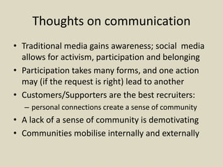 Thoughts on communication
• Traditional media gains awareness; social media
allows for activism, participation and belonging
• Participation takes many forms, and one action
may (if the request is right) lead to another
• Customers/Supporters are the best recruiters:
– personal connections create a sense of community
• A lack of a sense of community is demotivating
• Communities mobilise internally and externally
 