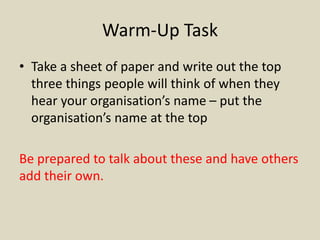 Warm-Up Task
• Take a sheet of paper and write out the top
three things people will think of when they
hear your organisation’s name – put the
organisation’s name at the top
Be prepared to talk about these and have others
add their own.
 