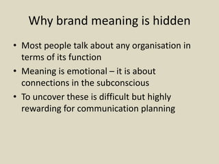 Why brand meaning is hidden
• Most people talk about any organisation in
terms of its function
• Meaning is emotional – it is about
connections in the subconscious
• To uncover these is difficult but highly
rewarding for communication planning
 