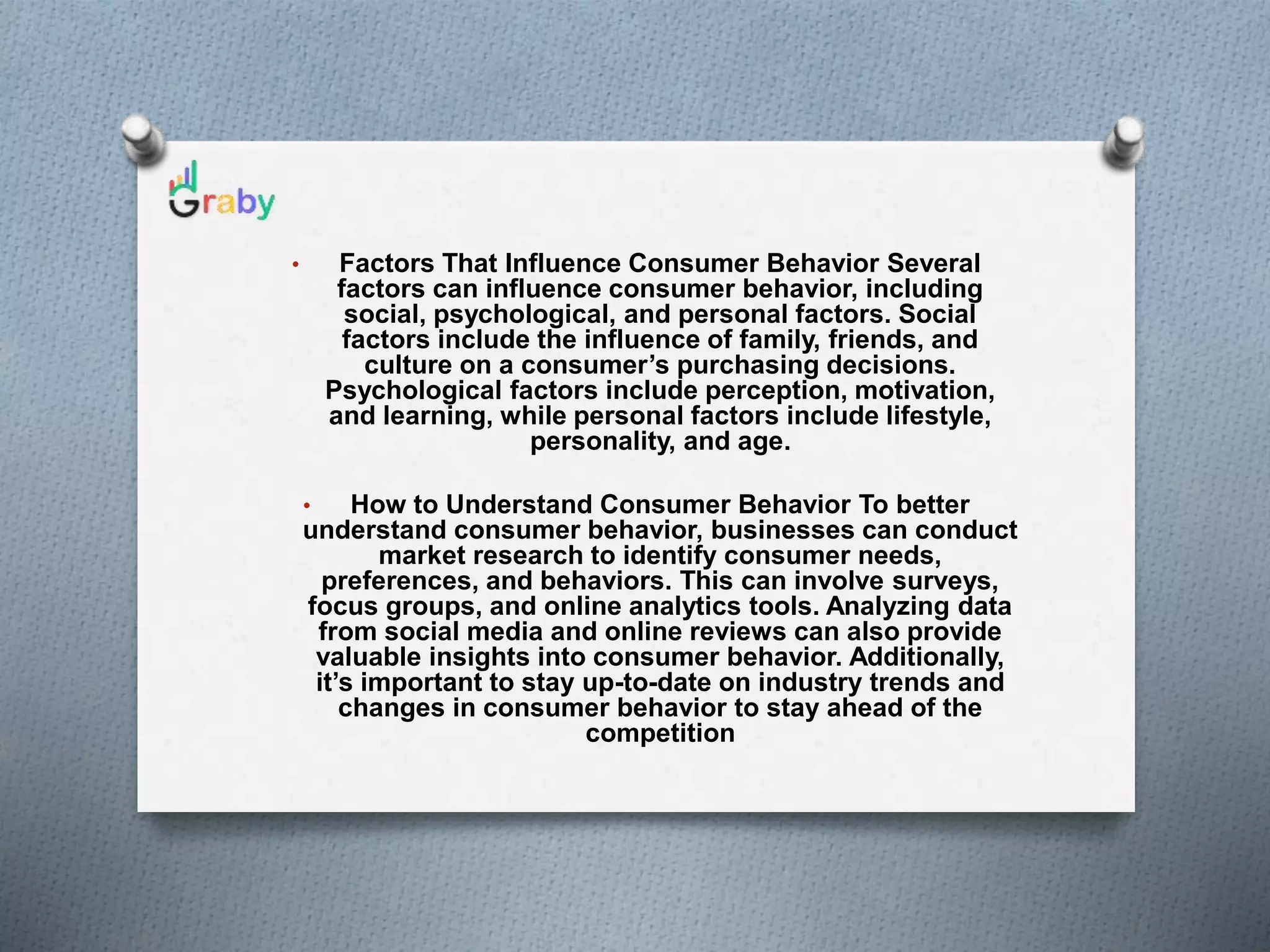 • Factors That Influence Consumer Behavior Several
factors can influence consumer behavior, including
social, psychological, and personal factors. Social
factors include the influence of family, friends, and
culture on a consumer’s purchasing decisions.
Psychological factors include perception, motivation,
and learning, while personal factors include lifestyle,
personality, and age.
• How to Understand Consumer Behavior To better
understand consumer behavior, businesses can conduct
market research to identify consumer needs,
preferences, and behaviors. This can involve surveys,
focus groups, and online analytics tools. Analyzing data
from social media and online reviews can also provide
valuable insights into consumer behavior. Additionally,
it’s important to stay up-to-date on industry trends and
changes in consumer behavior to stay ahead of the
competition
 