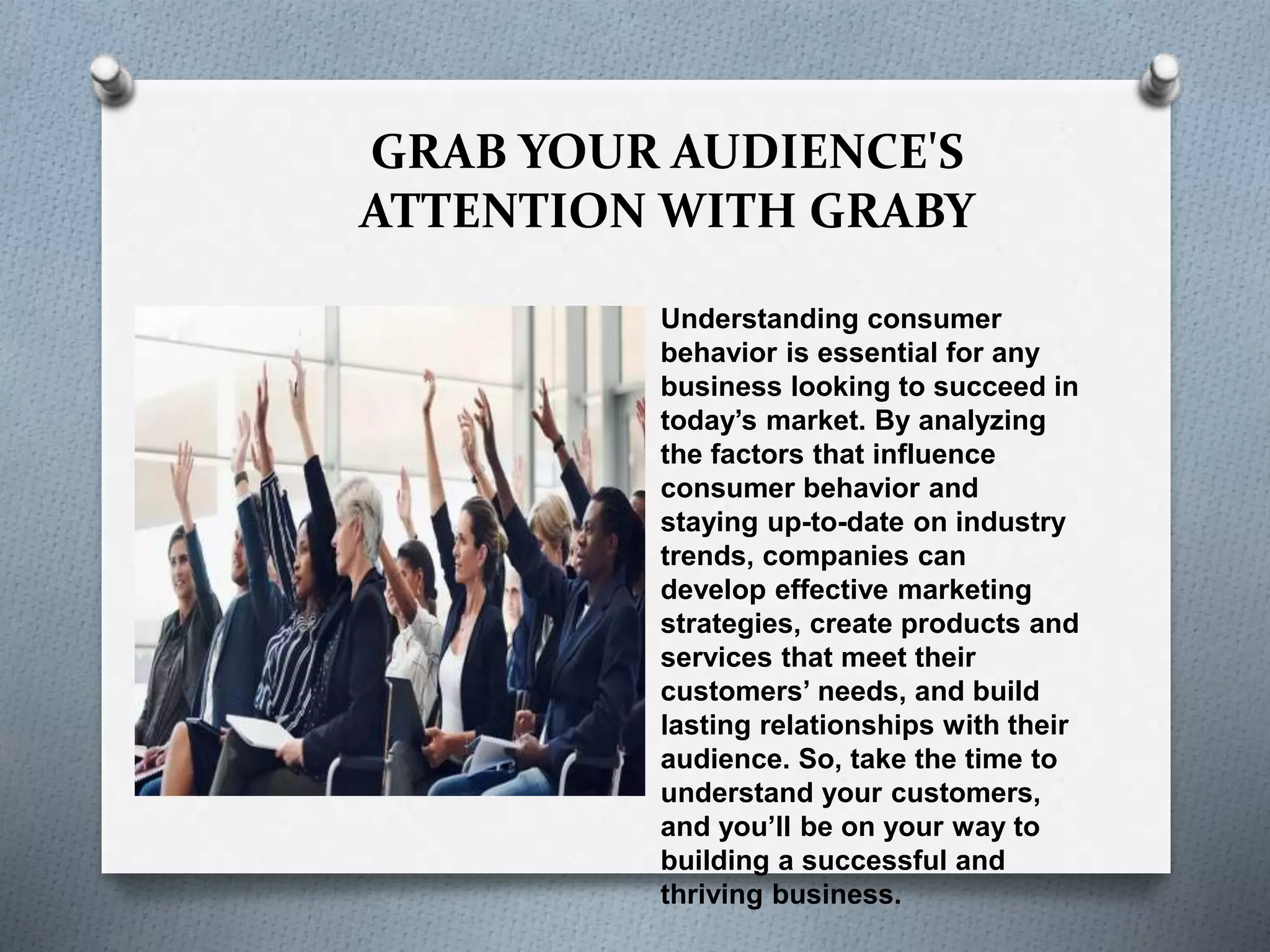 GRAB YOUR AUDIENCE'S
ATTENTION WITH GRABY
Understanding consumer
behavior is essential for any
business looking to succeed in
today’s market. By analyzing
the factors that influence
consumer behavior and
staying up-to-date on industry
trends, companies can
develop effective marketing
strategies, create products and
services that meet their
customers’ needs, and build
lasting relationships with their
audience. So, take the time to
understand your customers,
and you’ll be on your way to
building a successful and
thriving business.
 