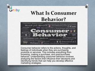 What Is Consumer
Behavior?
Consumer behavior refers to the actions, thoughts, and
feelings of individuals when they are purchasing
products or services. This includes everything from
browsing, making a purchase, and post-purchase
behavior. Understanding consumer behavior involves
analyzing the factors that influence their decisions and
identifying trends that can help you develop effective
marketing strategies.
 