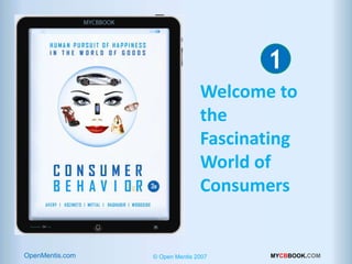 1             INTRODUCTION Welcome to the Fascinating World of Consumers



                                                                                  1
CONSUMER BEHAVIOR 2013-2015




                                                                 Welcome to to
                                                                   Welcome
                                                                   the
                                                                 the
                                                                   Fascinating
                                                                 Fascinating
                                                                 World of of
                                                                   World
                                                                   Consumers
                                                                 Consumers




                                                                                                  © Open Mentis 2012
        OpenMentis.com
  MYCBBOOK.COM                       Human Pursuit ofOpen Mentis 2012 in the World of Goods
                                                    © Happiness                    MYCBBOOK.COM
 