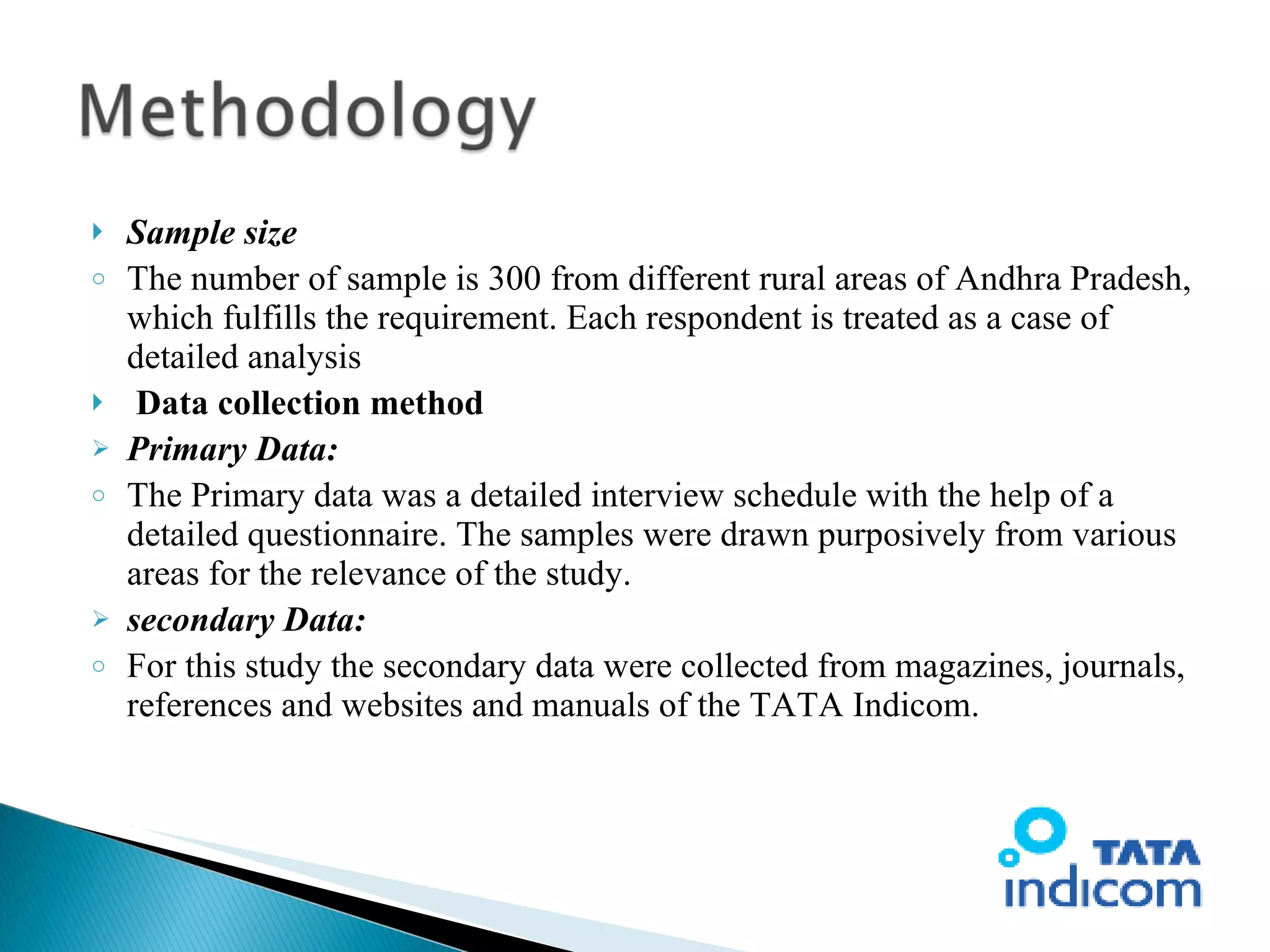 Sample size The number of sample is 300 from different rural areas of Andhra Pradesh, which fulfills the requirement. Each respondent is treated as a case of detailed analysis   Data collection method Primary Data: The Primary data was a detailed interview schedule with the help of a detailed questionnaire. The samples were drawn purposively from various areas for the relevance of the study. secondary Data: For this study the secondary data were collected from magazines, journals, references and websites and manuals of the TATA Indicom. 