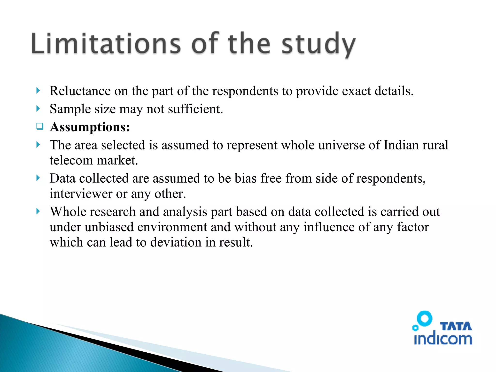 Reluctance on the part of the respondents to provide exact details. Sample size may not sufficient. Assumptions: The area selected is assumed to represent whole universe of Indian rural telecom market. Data collected are assumed to be bias free from side of respondents, interviewer or any other. Whole research and analysis part based on data collected is carried out under unbiased environment and without any influence of any factor which can lead to deviation in result. 