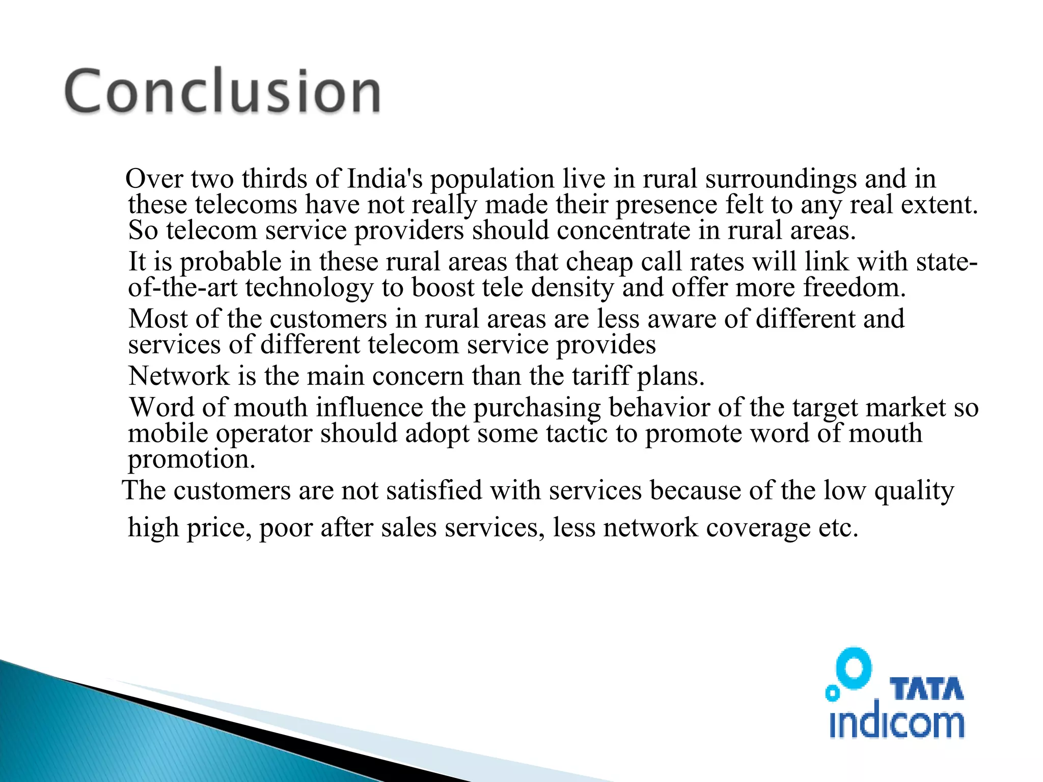 Over two thirds of India's population live in rural surroundings and in these telecoms have not really made their presence felt to any real extent. So telecom service providers should concentrate in rural areas. It is probable in these rural areas that cheap call rates will link with state-of-the-art technology to boost tele density and offer more freedom. Most of the customers in rural areas are less aware of different and services of different telecom service provides  Network is the main concern than the tariff plans. Word of mouth influence the purchasing behavior of the target market so mobile operator should adopt some tactic to promote word of mouth promotion. The customers are not satisfied with services because of the low quality high price, poor after sales services, less network coverage etc.   