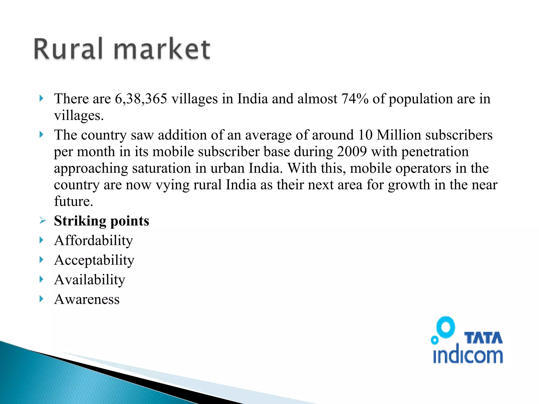 There are 6,38,365 villages in India and almost 74% of population are in villages. The country saw addition of an average of around 10 Million subscribers per month in its mobile subscriber base during 2009 with penetration approaching saturation in urban India. With this, mobile operators in the country are now vying rural India as their next area for growth in the near future.  Striking points Affordability Acceptability Availability Awareness 