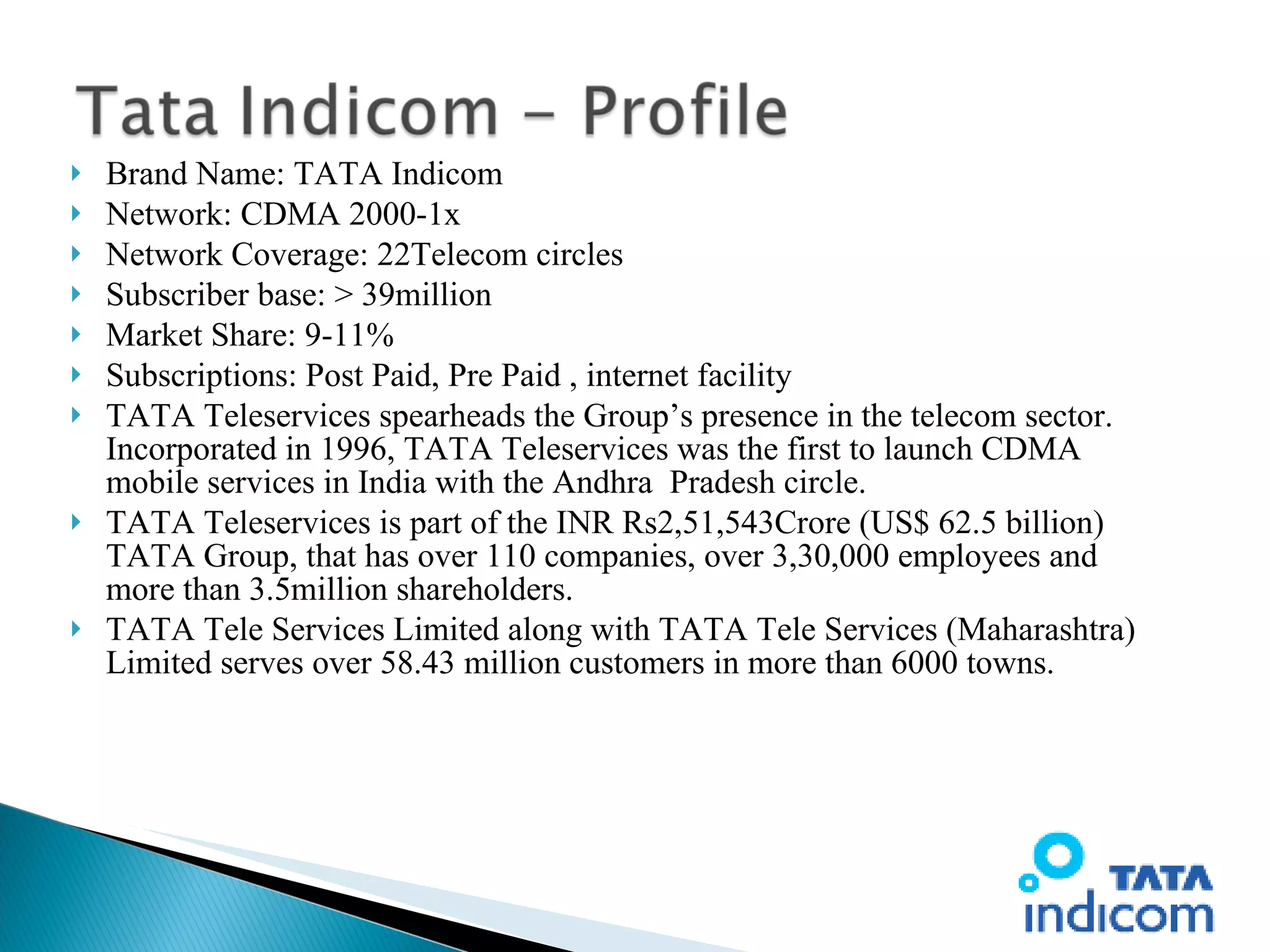 Brand Name: TATA Indicom Network: CDMA 2000-1x Network Coverage: 22Telecom circles Subscriber base: > 39million Market Share: 9-11% Subscriptions: Post Paid, Pre Paid , internet facility TATA Teleservices spearheads the Group’s presence in the telecom sector. Incorporated in 1996, TATA Teleservices was the first to launch CDMA mobile services in India with the Andhra  Pradesh circle. TATA Teleservices is part of the INR Rs2,51,543Crore (US$ 62.5 billion) TATA Group, that has over 110 companies, over 3,30,000 employees and more than 3.5million shareholders.  TATA Tele Services Limited along with TATA Tele Services (Maharashtra) Limited serves over 58.43 million customers in more than 6000 towns. 