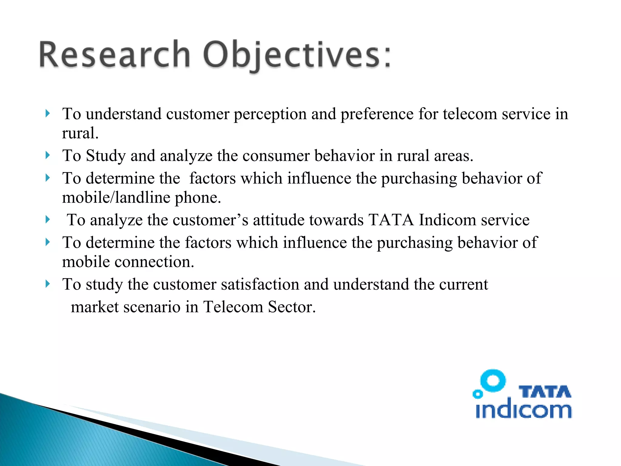 To understand customer perception and preference for telecom service in rural. To Study and analyze the consumer behavior in rural areas. To determine the  factors which influence the purchasing behavior of mobile/landline phone. To analyze the customer’s attitude towards TATA Indicom service To determine the factors which influence the purchasing behavior of mobile connection. To study the customer satisfaction and understand the current market scenario in Telecom Sector. 