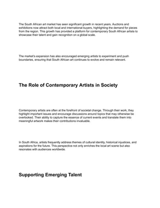 The South African art market has seen significant growth in recent years. Auctions and
exhibitions now attract both local and international buyers, highlighting the demand for pieces
from the region. This growth has provided a platform for contemporary South African artists to
showcase their talent and gain recognition on a global scale.
The market’s expansion has also encouraged emerging artists to experiment and push
boundaries, ensuring that South African art continues to evolve and remain relevant.
The Role of Contemporary Artists in Society
Contemporary artists are often at the forefront of societal change. Through their work, they
highlight important issues and encourage discussions around topics that may otherwise be
overlooked. Their ability to capture the essence of current events and translate them into
meaningful artwork makes their contributions invaluable.
In South Africa, artists frequently address themes of cultural identity, historical injustices, and
aspirations for the future. This perspective not only enriches the local art scene but also
resonates with audiences worldwide.
Supporting Emerging Talent
 