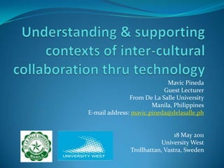 Understanding & supporting contexts of inter-cultural collaboration thru technology Mavic Pineda Guest Lecturer From De La Salle University Manila, Philippines E-mail address: mavic.pineda@delasalle.ph 18 May 2011 University West Trollhattan, Vastra, Sweden  