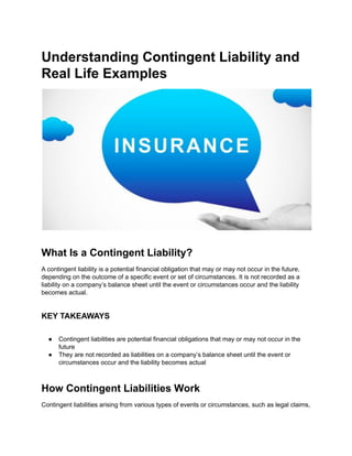 Understanding Contingent Liability and
Real Life Examples
What Is a Contingent Liability?
A contingent liability is a potential financial obligation that may or may not occur in the future,
depending on the outcome of a specific event or set of circumstances. It is not recorded as a
liability on a company’s balance sheet until the event or circumstances occur and the liability
becomes actual.
KEY TAKEAWAYS
● Contingent liabilities are potential financial obligations that may or may not occur in the
future
● They are not recorded as liabilities on a company’s balance sheet until the event or
circumstances occur and the liability becomes actual
How Contingent Liabilities Work
Contingent liabilities arising from various types of events or circumstances, such as legal claims,
 