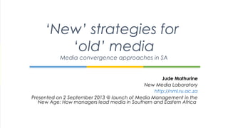 Jude Mathurine
New Media Laboratory
http://nml.ru.ac.za
Presented on 2 September 2013 @ launch of Media Management in the
New Age: How managers lead media in Southern and Eastern Africa
‘New’ strategies for
‘old’ media
Media convergence approaches in SA
 