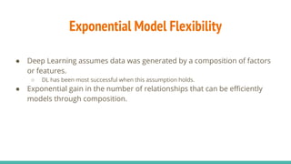Exponential Model Flexibility
● Deep Learning assumes data was generated by a composition of factors
or features.
○ DL has been most successful when this assumption holds.
● Exponential gain in the number of relationships that can be efficiently
models through composition.
 