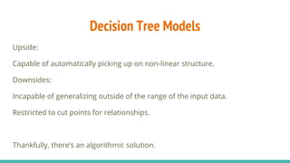 Decision Tree Models
Upside:
Capable of automatically picking up on non-linear structure.
Downsides:
Incapable of generalizing outside of the range of the input data.
Restricted to cut points for relationships.
Thankfully, there’s an algorithmic solution.
 