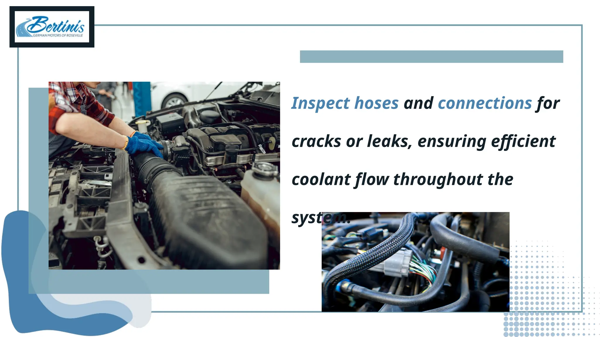 Inspect hoses and connections for
cracks or leaks, ensuring efficient
coolant flow throughout the
system.
 