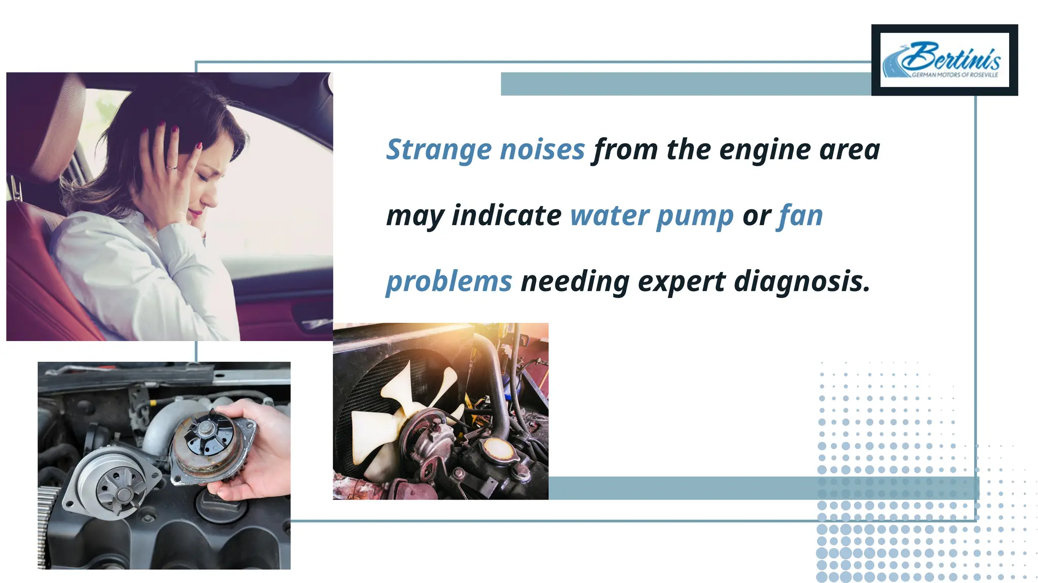 Strange noises from the engine area
may indicate water pump or fan
problems needing expert diagnosis.
 