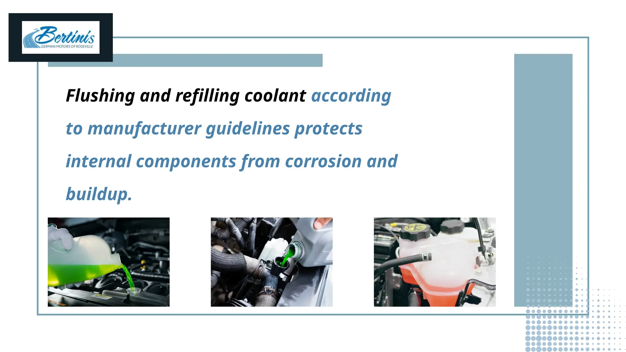 Flushing and refilling coolant according
to manufacturer guidelines protects
internal components from corrosion and
buildup.
 