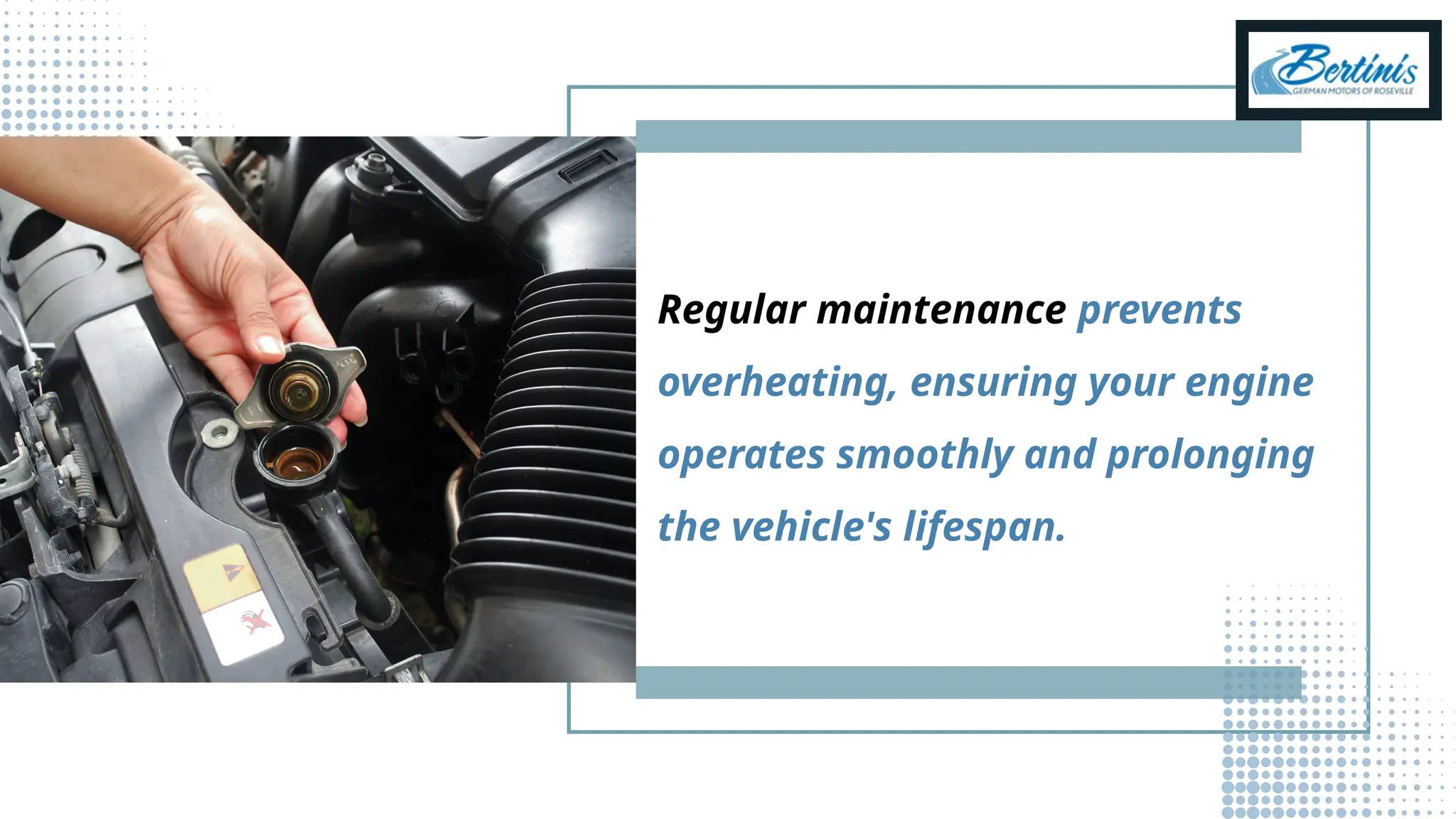 Regular maintenance prevents
overheating, ensuring your engine
operates smoothly and prolonging
the vehicle's lifespan.
 