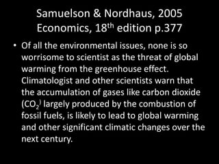 Samuelson & Nordhaus, 2005Economics, 18th edition p.377Of all the environmental issues, none is so worrisome to scientist as the threat of global warming from the greenhouse effect. Climatologist and other scientists warn that the accumulation of gases like carbon dioxide (CO2) largely produced by the combustion of fossil fuels, is likely to lead to global warming and other significant climatic changes over the next century.