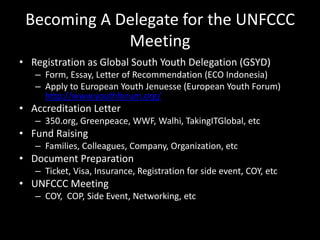 Becoming A Delegate for the UNFCCC MeetingRegistration as Global South Youth Delegation (GSYD)Form, Essay, Letter of Recommendation (ECO Indonesia)Apply to European Youth Jenuesse (European Youth Forum) http://www.youthforum.org/Accreditation Letter350.org, Greenpeace, WWF, Walhi, TakingITGlobal, etcFund Raising Families, Colleagues, Company, Organization, etcDocument PreparationTicket, Visa, Insurance, Registration for side event, COY, etcUNFCCC MeetingCOY,  COP, Side Event, Networking, etc