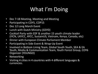 Other activities8am AOSIS (Alliance of Small Island States) / other block meetings9am G77 and CHINA10am – 11.30am Negotiationscontact groups, plenary, informal groups11.30am – 1pm Negotiations1pm CfRN (Coalition for Rainforest Nations)/ LDCs / Other block meetings2pm G773pm – 4.30pm Negotiations4.30pm – 6pm Negotiations6pm AOSIS / other block meetingsLate – meetings of various groupsSource : IYCM Daily AgendaYouth meetingsSide eventsInvitational dinners / lunchesDelegation meetingsMedia briefingsNGO meetingsCorridor meetingsBilaterals / Multilaterals