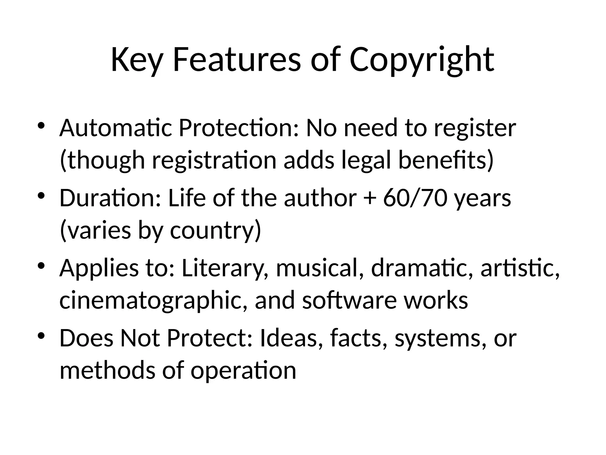 Key Features of Copyright
• Automatic Protection: No need to register
(though registration adds legal benefits)
• Duration: Life of the author + 60/70 years
(varies by country)
• Applies to: Literary, musical, dramatic, artistic,
cinematographic, and software works
• Does Not Protect: Ideas, facts, systems, or
methods of operation
 