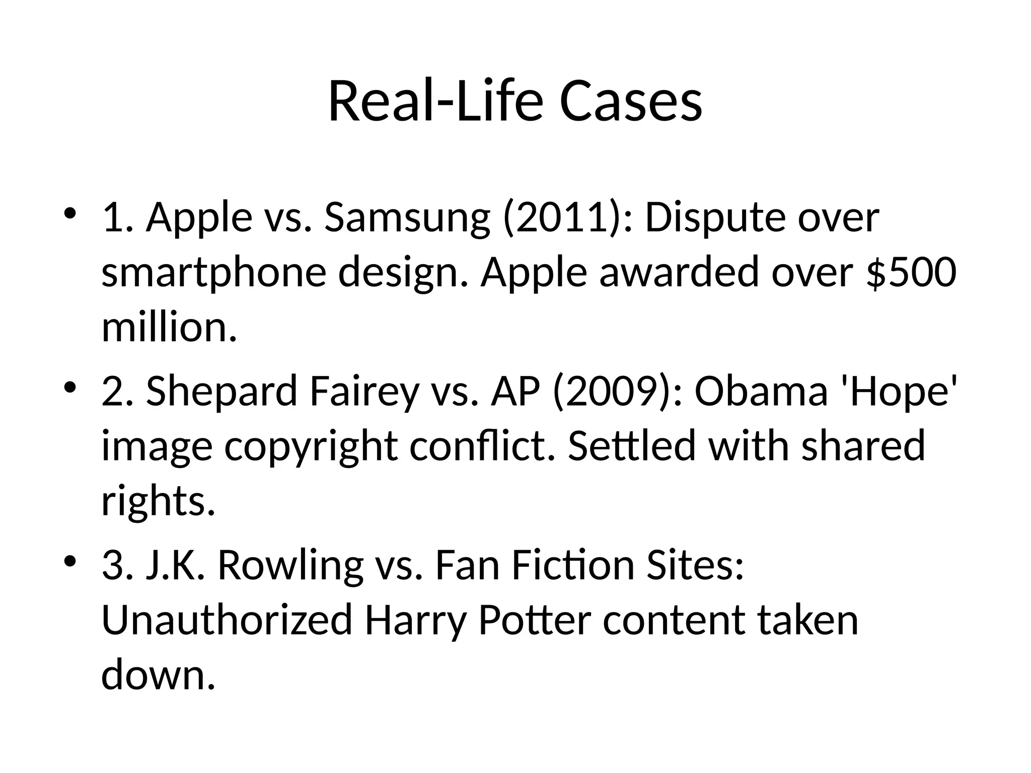 Real-Life Cases
• 1. Apple vs. Samsung (2011): Dispute over
smartphone design. Apple awarded over $500
million.
• 2. Shepard Fairey vs. AP (2009): Obama 'Hope'
image copyright conflict. Settled with shared
rights.
• 3. J.K. Rowling vs. Fan Fiction Sites:
Unauthorized Harry Potter content taken
down.
 