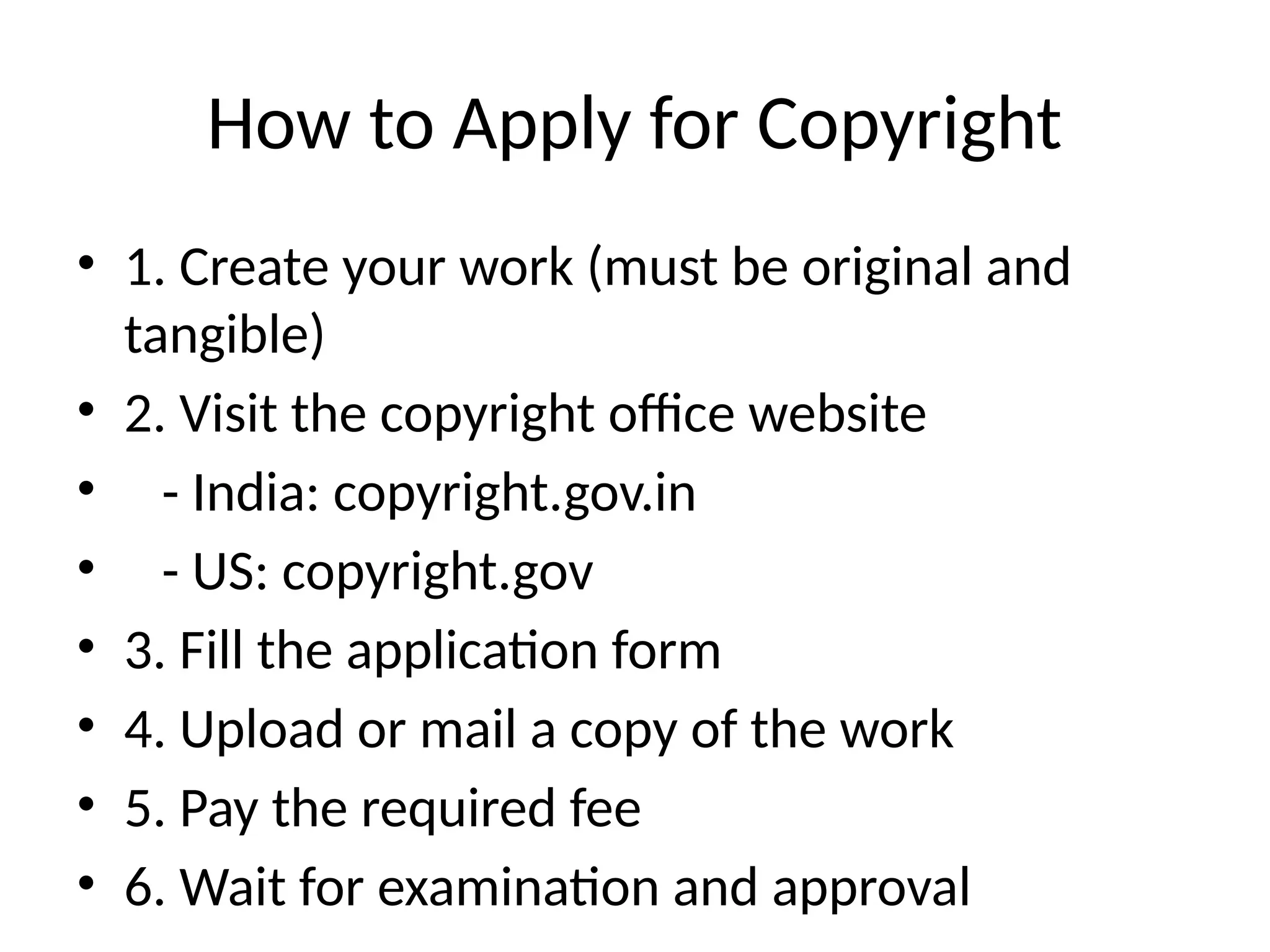 How to Apply for Copyright
• 1. Create your work (must be original and
tangible)
• 2. Visit the copyright office website
• - India: copyright.gov.in
• - US: copyright.gov
• 3. Fill the application form
• 4. Upload or mail a copy of the work
• 5. Pay the required fee
• 6. Wait for examination and approval
 