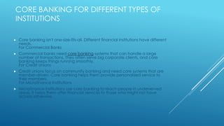 CORE BANKING FOR DIFFERENT TYPES OF
INSTITUTIONS
 Core banking isn't one-size-fits-all. Different financial institutions have different
needs.
For Commercial Banks
 Commercial banks need core banking systems that can handle a large
number of transactions. They often serve big corporate clients, and core
banking keeps things running smoothly.
For Credit Unions
 Credit unions focus on community banking and need core systems that are
member-driven. Core banking helps them provide personalized service to
their members.
For Microfinance Institutions
 Microfinance institutions use core banking to reach people in underserved
areas. It helps them offer financial services to those who might not have
access otherwise.
 