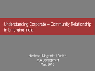 Understanding Corporate – Community Relationship
in Emerging India
Nicolette | Mrigendra | Sachin
M.A Development
May, 2013
 