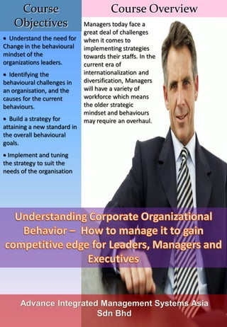 Course                             Course Overview
    Objectives                Managers today face a
                              great deal of challenges
  Understand the need for     when it comes to
Change in the behavioural     implementing strategies
mindset of the                towards their staffs. In the
organizations leaders.        current era of
  Identifying the             internationalization and
behavioural challenges in     diversification, Managers
an organisation, and the      will have a variety of
causes for the current        workforce which means
behaviours.                   the older strategic
                              mindset and behaviours
  Build a strategy for        may require an overhaul.
attaining a new standard in
the overall behavioural
goals.
  Implement and tuning
the strategy to suit the
needs of the organisation




      Advance Integrated Management Systems Asia
                        Sdn Bhd
 