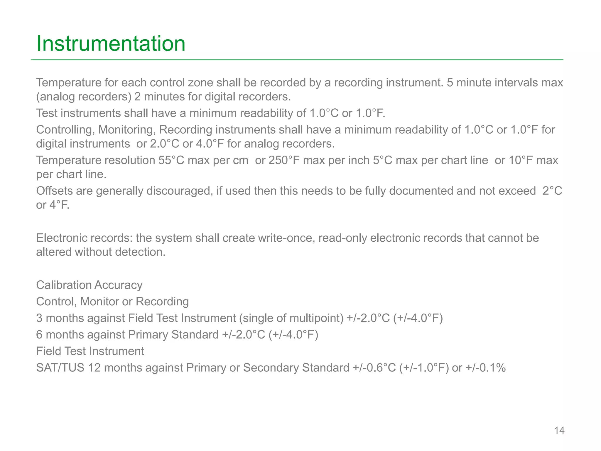 Instrumentation
Temperature for each control zone shall be recorded by a recording instrument. 5 minute intervals max
(analog recorders) 2 minutes for digital recorders.
Test instruments shall have a minimum readability of 1.0°C or 1.0°F.
Controlling, Monitoring, Recording instruments shall have a minimum readability of 1.0°C or 1.0°F for
digital instruments or 2.0°C or 4.0°F for analog recorders.
Temperature resolution 55°C max per cm or 250°F max per inch 5°C max per chart line or 10°F max
per chart line.
Offsets are generally discouraged, if used then this needs to be fully documented and not exceed 2°C
or 4°F.
Electronic records: the system shall create write-once, read-only electronic records that cannot be
altered without detection.
Calibration Accuracy
Control, Monitor or Recording
3 months against Field Test Instrument (single of multipoint) +/-2.0°C (+/-4.0°F)
6 months against Primary Standard +/-2.0°C (+/-4.0°F)
Field Test Instrument
SAT/TUS 12 months against Primary or Secondary Standard +/-0.6°C (+/-1.0°F) or +/-0.1%
14
 