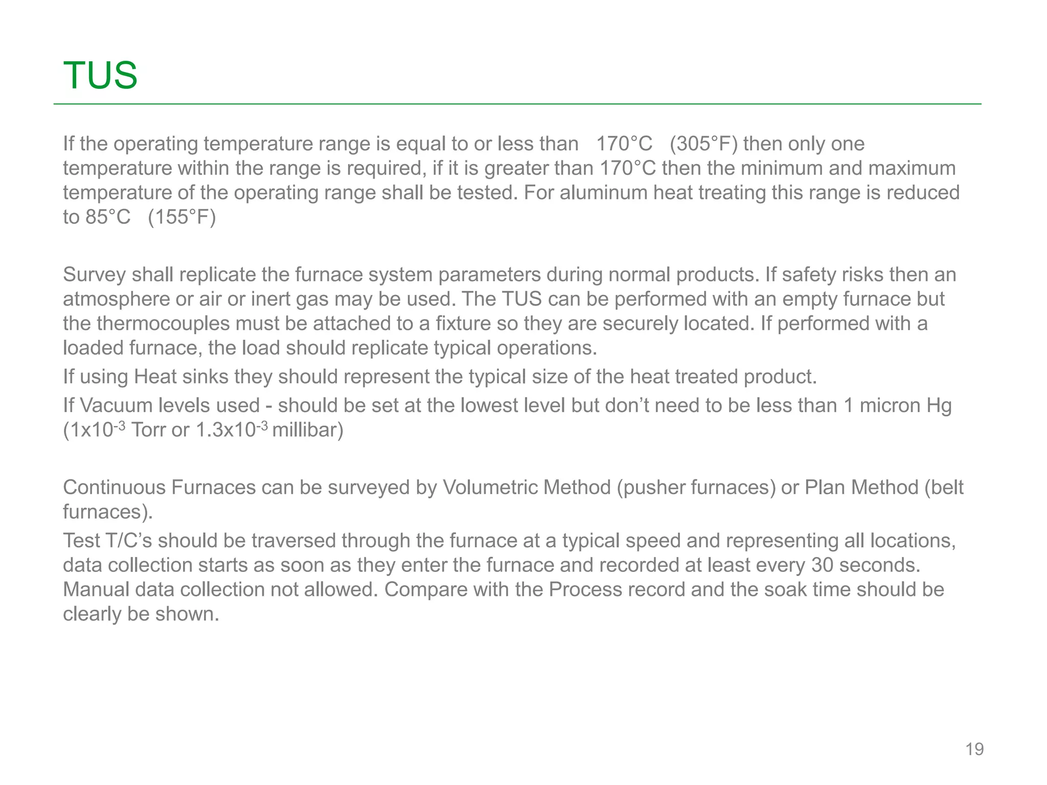 TUS
If the operating temperature range is equal to or less than 170°C (305°F) then only one
temperature within the range is required, if it is greater than 170°C then the minimum and maximum
temperature of the operating range shall be tested. For aluminum heat treating this range is reduced
to 85°C (155°F)
Survey shall replicate the furnace system parameters during normal products. If safety risks then an
atmosphere or air or inert gas may be used. The TUS can be performed with an empty furnace but
the thermocouples must be attached to a fixture so they are securely located. If performed with a
loaded furnace, the load should replicate typical operations.
If using Heat sinks they should represent the typical size of the heat treated product.
If Vacuum levels used - should be set at the lowest level but don’t need to be less than 1 micron Hg
(1x10-3 Torr or 1.3x10-3 millibar)
Continuous Furnaces can be surveyed by Volumetric Method (pusher furnaces) or Plan Method (belt
furnaces).
Test T/C’s should be traversed through the furnace at a typical speed and representing all locations,
data collection starts as soon as they enter the furnace and recorded at least every 30 seconds.
Manual data collection not allowed. Compare with the Process record and the soak time should be
clearly be shown.
19
 