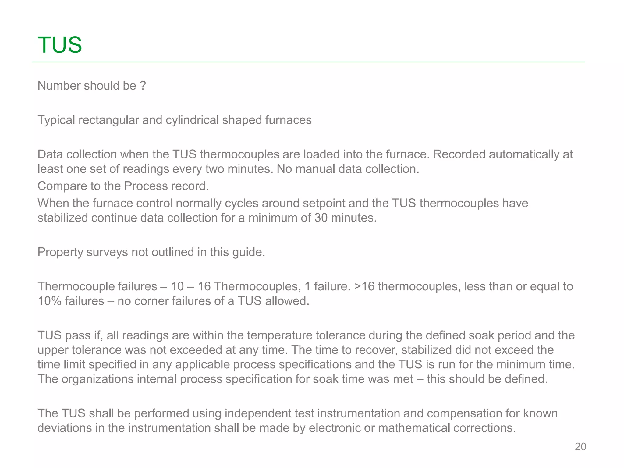 TUS
Number should be ?
Typical rectangular and cylindrical shaped furnaces
Data collection when the TUS thermocouples are loaded into the furnace. Recorded automatically at
least one set of readings every two minutes. No manual data collection.
Compare to the Process record.
When the furnace control normally cycles around setpoint and the TUS thermocouples have
stabilized continue data collection for a minimum of 30 minutes.
Property surveys not outlined in this guide.
Thermocouple failures – 10 – 16 Thermocouples, 1 failure. >16 thermocouples, less than or equal to
10% failures – no corner failures of a TUS allowed.
TUS pass if, all readings are within the temperature tolerance during the defined soak period and the
upper tolerance was not exceeded at any time. The time to recover, stabilized did not exceed the
time limit specified in any applicable process specifications and the TUS is run for the minimum time.
The organizations internal process specification for soak time was met – this should be defined.
The TUS shall be performed using independent test instrumentation and compensation for known
deviations in the instrumentation shall be made by electronic or mathematical corrections.
20
 