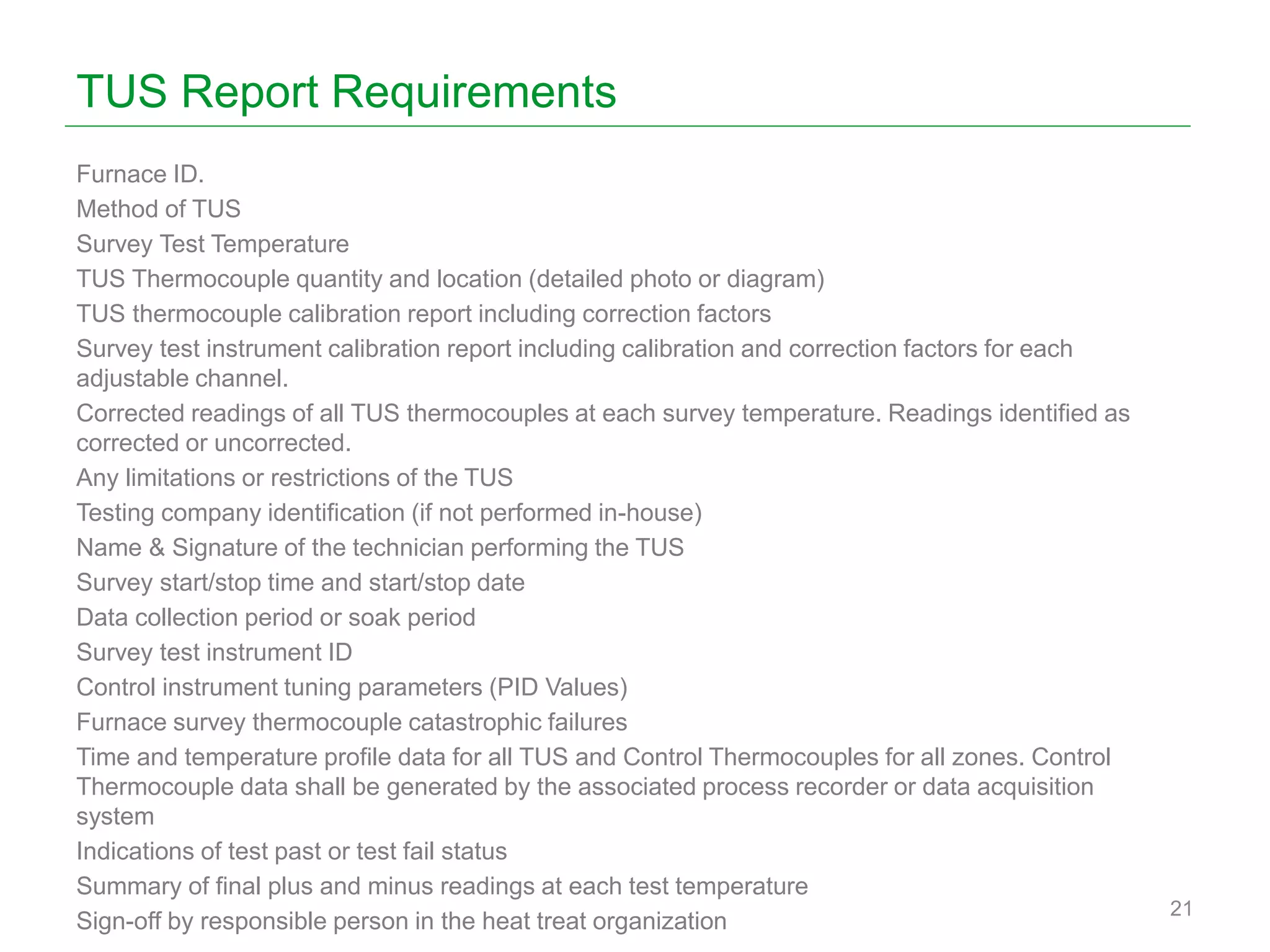 TUS Report Requirements
Furnace ID.
Method of TUS
Survey Test Temperature
TUS Thermocouple quantity and location (detailed photo or diagram)
TUS thermocouple calibration report including correction factors
Survey test instrument calibration report including calibration and correction factors for each
adjustable channel.
Corrected readings of all TUS thermocouples at each survey temperature. Readings identified as
corrected or uncorrected.
Any limitations or restrictions of the TUS
Testing company identification (if not performed in-house)
Name & Signature of the technician performing the TUS
Survey start/stop time and start/stop date
Data collection period or soak period
Survey test instrument ID
Control instrument tuning parameters (PID Values)
Furnace survey thermocouple catastrophic failures
Time and temperature profile data for all TUS and Control Thermocouples for all zones. Control
Thermocouple data shall be generated by the associated process recorder or data acquisition
system
Indications of test past or test fail status
Summary of final plus and minus readings at each test temperature
Sign-off by responsible person in the heat treat organization
21
 