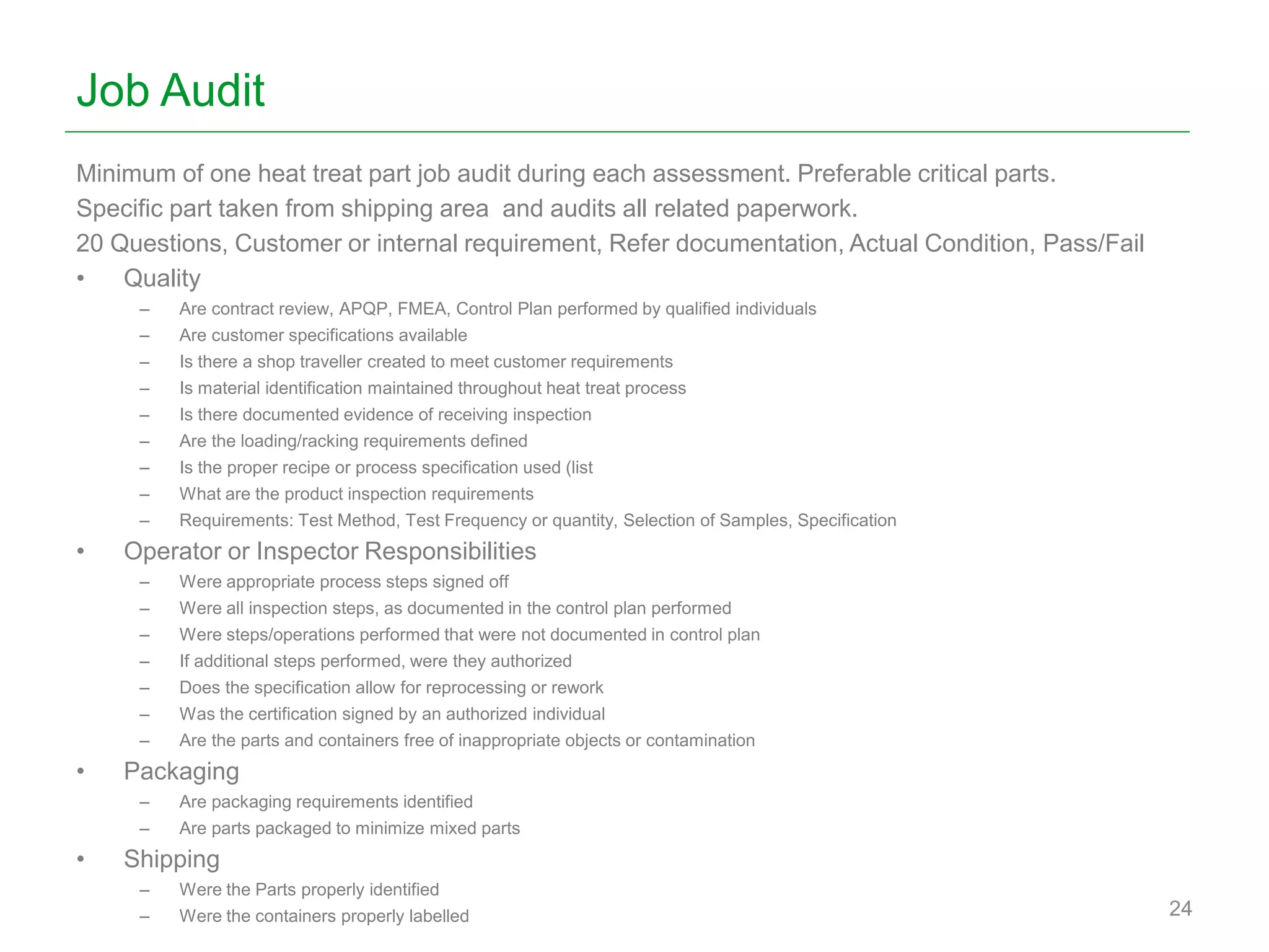 Job Audit
Minimum of one heat treat part job audit during each assessment. Preferable critical parts.
Specific part taken from shipping area and audits all related paperwork.
20 Questions, Customer or internal requirement, Refer documentation, Actual Condition, Pass/Fail
• Quality
– Are contract review, APQP, FMEA, Control Plan performed by qualified individuals
– Are customer specifications available
– Is there a shop traveller created to meet customer requirements
– Is material identification maintained throughout heat treat process
– Is there documented evidence of receiving inspection
– Are the loading/racking requirements defined
– Is the proper recipe or process specification used (list
– What are the product inspection requirements
– Requirements: Test Method, Test Frequency or quantity, Selection of Samples, Specification
• Operator or Inspector Responsibilities
– Were appropriate process steps signed off
– Were all inspection steps, as documented in the control plan performed
– Were steps/operations performed that were not documented in control plan
– If additional steps performed, were they authorized
– Does the specification allow for reprocessing or rework
– Was the certification signed by an authorized individual
– Are the parts and containers free of inappropriate objects or contamination
• Packaging
– Are packaging requirements identified
– Are parts packaged to minimize mixed parts
• Shipping
– Were the Parts properly identified
– Were the containers properly labelled 24
 