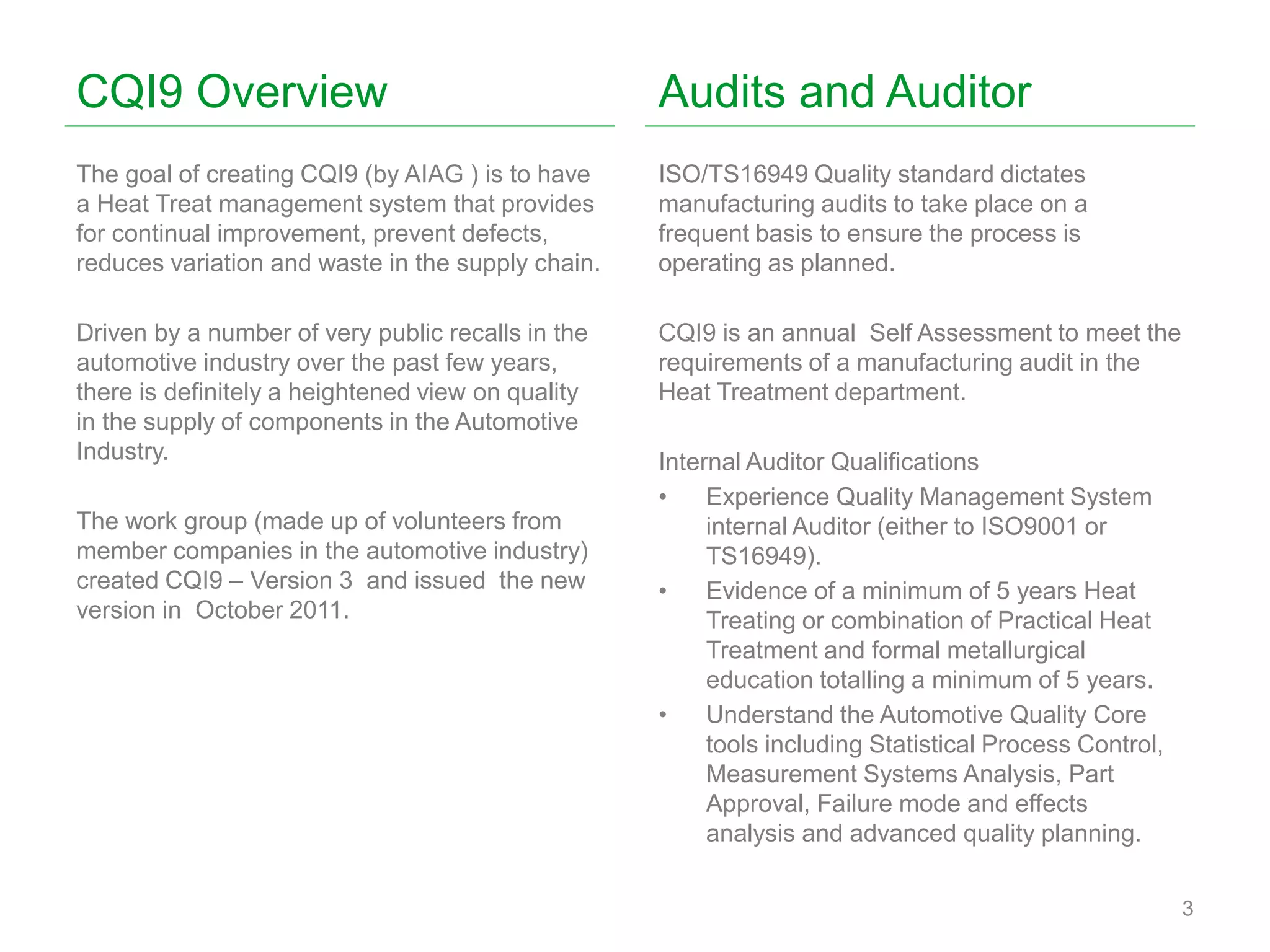 CQI9 Overview
The goal of creating CQI9 (by AIAG ) is to have
a Heat Treat management system that provides
for continual improvement, prevent defects,
reduces variation and waste in the supply chain.
Driven by a number of very public recalls in the
automotive industry over the past few years,
there is definitely a heightened view on quality
in the supply of components in the Automotive
Industry.
The work group (made up of volunteers from
member companies in the automotive industry)
created CQI9 – Version 3 and issued the new
version in October 2011.
3
Audits and Auditor
ISO/TS16949 Quality standard dictates
manufacturing audits to take place on a
frequent basis to ensure the process is
operating as planned.
CQI9 is an annual Self Assessment to meet the
requirements of a manufacturing audit in the
Heat Treatment department.
Internal Auditor Qualifications
• Experience Quality Management System
internal Auditor (either to ISO9001 or
TS16949).
• Evidence of a minimum of 5 years Heat
Treating or combination of Practical Heat
Treatment and formal metallurgical
education totalling a minimum of 5 years.
• Understand the Automotive Quality Core
tools including Statistical Process Control,
Measurement Systems Analysis, Part
Approval, Failure mode and effects
analysis and advanced quality planning.
 
