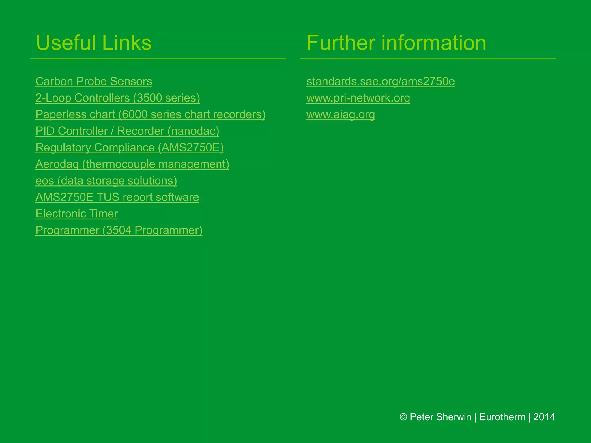 Useful Links
Carbon Probe Sensors
2-Loop Controllers (3500 series)
Paperless chart (6000 series chart recorders)
PID Controller / Recorder (nanodac)
Regulatory Compliance (AMS2750E)
Aerodaq (thermocouple management)
eos (data storage solutions)
AMS2750E TUS report software
Electronic Timer
Programmer (3504 Programmer)
Further information
standards.sae.org/ams2750e
www.pri-network.org
www.aiag.org
© Peter Sherwin | Eurotherm | 2014
 