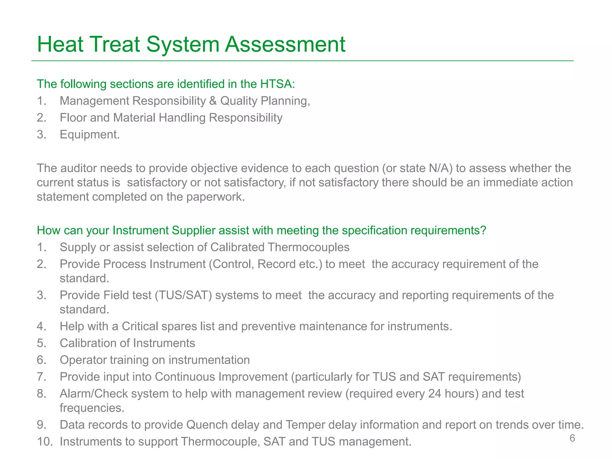 Heat Treat System Assessment
The following sections are identified in the HTSA:
1. Management Responsibility & Quality Planning,
2. Floor and Material Handling Responsibility
3. Equipment.
The auditor needs to provide objective evidence to each question (or state N/A) to assess whether the
current status is satisfactory or not satisfactory, if not satisfactory there should be an immediate action
statement completed on the paperwork.
How can your Instrument Supplier assist with meeting the specification requirements?
1. Supply or assist selection of Calibrated Thermocouples
2. Provide Process Instrument (Control, Record etc.) to meet the accuracy requirement of the
standard.
3. Provide Field test (TUS/SAT) systems to meet the accuracy and reporting requirements of the
standard.
4. Help with a Critical spares list and preventive maintenance for instruments.
5. Calibration of Instruments
6. Operator training on instrumentation
7. Provide input into Continuous Improvement (particularly for TUS and SAT requirements)
8. Alarm/Check system to help with management review (required every 24 hours) and test
frequencies.
9. Data records to provide Quench delay and Temper delay information and report on trends over time.
10. Instruments to support Thermocouple, SAT and TUS management. 6
 