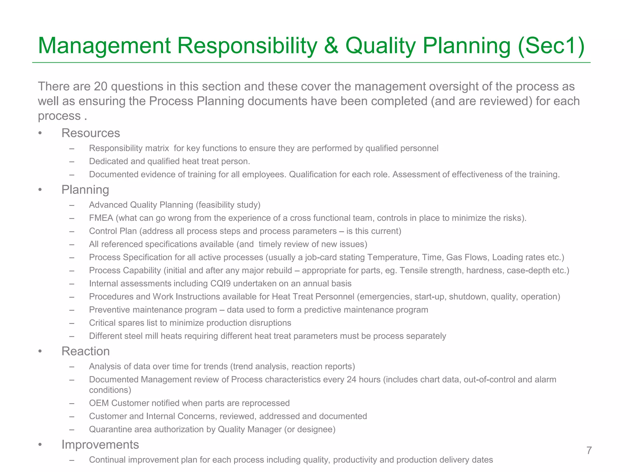 Management Responsibility & Quality Planning (Sec1)
There are 20 questions in this section and these cover the management oversight of the process as
well as ensuring the Process Planning documents have been completed (and are reviewed) for each
process .
• Resources
– Responsibility matrix for key functions to ensure they are performed by qualified personnel
– Dedicated and qualified heat treat person.
– Documented evidence of training for all employees. Qualification for each role. Assessment of effectiveness of the training.
• Planning
– Advanced Quality Planning (feasibility study)
– FMEA (what can go wrong from the experience of a cross functional team, controls in place to minimize the risks).
– Control Plan (address all process steps and process parameters – is this current)
– All referenced specifications available (and timely review of new issues)
– Process Specification for all active processes (usually a job-card stating Temperature, Time, Gas Flows, Loading rates etc.)
– Process Capability (initial and after any major rebuild – appropriate for parts, eg. Tensile strength, hardness, case-depth etc.)
– Internal assessments including CQI9 undertaken on an annual basis
– Procedures and Work Instructions available for Heat Treat Personnel (emergencies, start-up, shutdown, quality, operation)
– Preventive maintenance program – data used to form a predictive maintenance program
– Critical spares list to minimize production disruptions
– Different steel mill heats requiring different heat treat parameters must be process separately
• Reaction
– Analysis of data over time for trends (trend analysis, reaction reports)
– Documented Management review of Process characteristics every 24 hours (includes chart data, out-of-control and alarm
conditions)
– OEM Customer notified when parts are reprocessed
– Customer and Internal Concerns, reviewed, addressed and documented
– Quarantine area authorization by Quality Manager (or designee)
• Improvements
– Continual improvement plan for each process including quality, productivity and production delivery dates
7
 