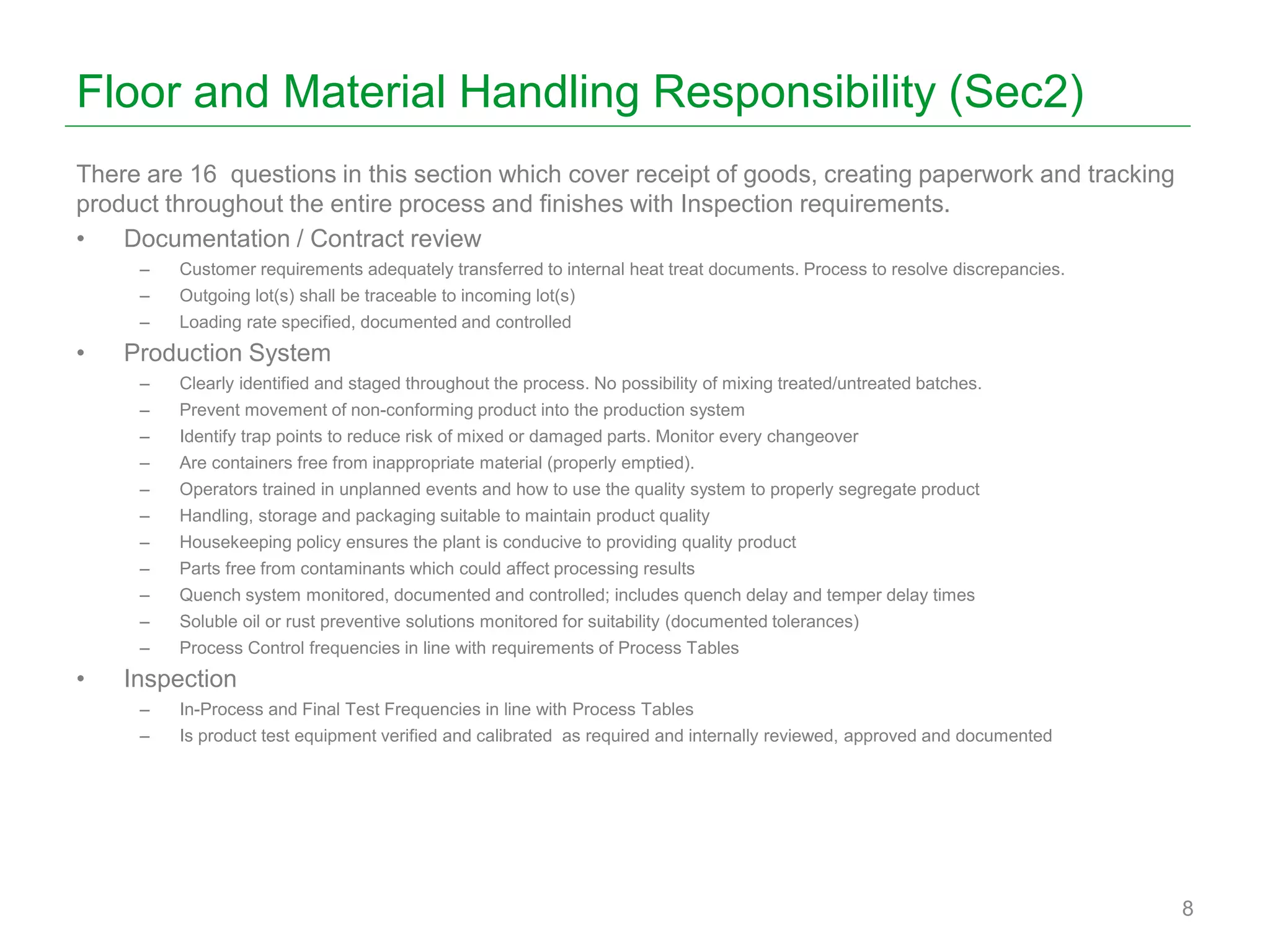 Floor and Material Handling Responsibility (Sec2)
There are 16 questions in this section which cover receipt of goods, creating paperwork and tracking
product throughout the entire process and finishes with Inspection requirements.
• Documentation / Contract review
– Customer requirements adequately transferred to internal heat treat documents. Process to resolve discrepancies.
– Outgoing lot(s) shall be traceable to incoming lot(s)
– Loading rate specified, documented and controlled
• Production System
– Clearly identified and staged throughout the process. No possibility of mixing treated/untreated batches.
– Prevent movement of non-conforming product into the production system
– Identify trap points to reduce risk of mixed or damaged parts. Monitor every changeover
– Are containers free from inappropriate material (properly emptied).
– Operators trained in unplanned events and how to use the quality system to properly segregate product
– Handling, storage and packaging suitable to maintain product quality
– Housekeeping policy ensures the plant is conducive to providing quality product
– Parts free from contaminants which could affect processing results
– Quench system monitored, documented and controlled; includes quench delay and temper delay times
– Soluble oil or rust preventive solutions monitored for suitability (documented tolerances)
– Process Control frequencies in line with requirements of Process Tables
• Inspection
– In-Process and Final Test Frequencies in line with Process Tables
– Is product test equipment verified and calibrated as required and internally reviewed, approved and documented
8
 