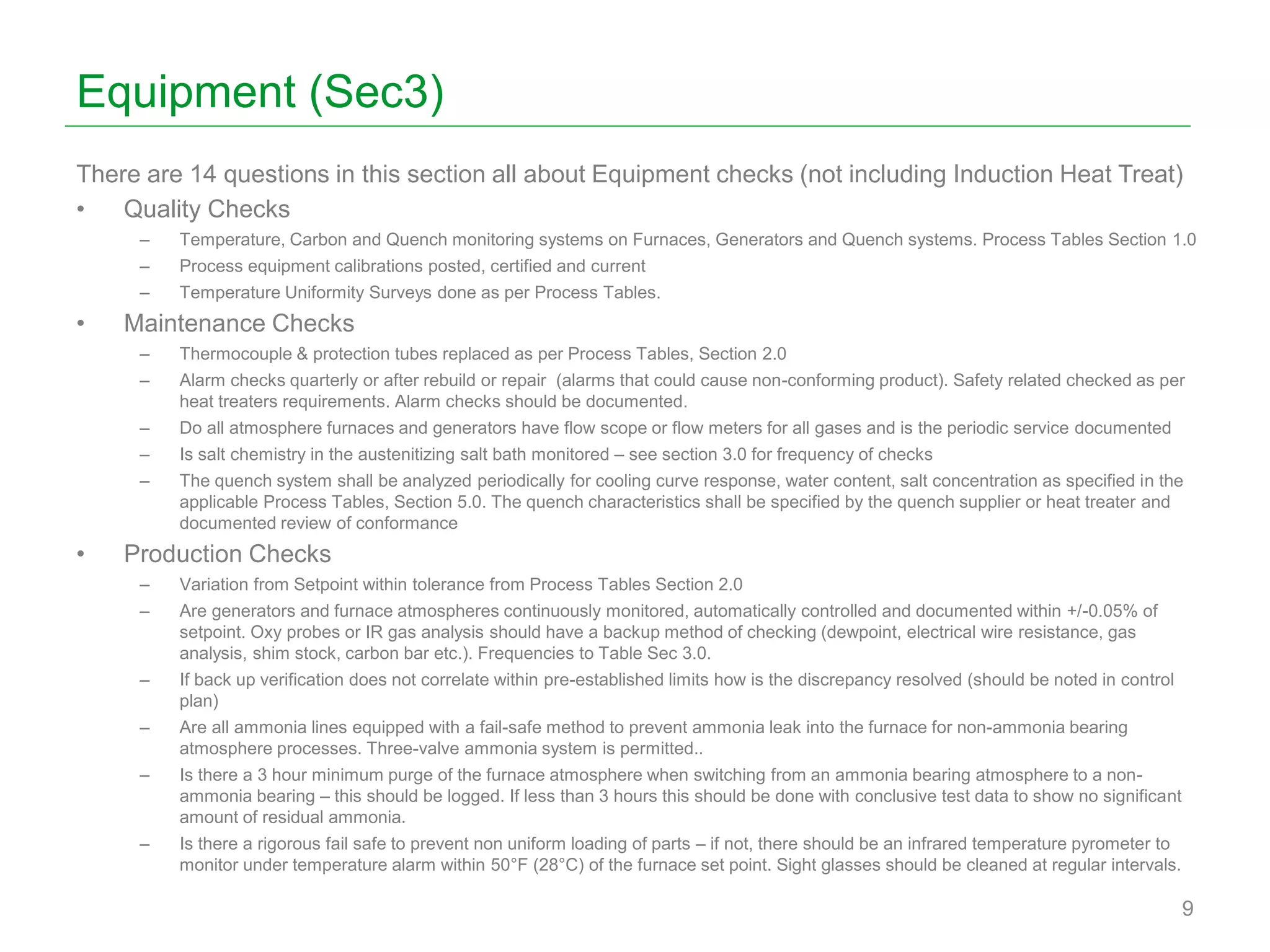 Equipment (Sec3)
There are 14 questions in this section all about Equipment checks (not including Induction Heat Treat)
• Quality Checks
– Temperature, Carbon and Quench monitoring systems on Furnaces, Generators and Quench systems. Process Tables Section 1.0
– Process equipment calibrations posted, certified and current
– Temperature Uniformity Surveys done as per Process Tables.
• Maintenance Checks
– Thermocouple & protection tubes replaced as per Process Tables, Section 2.0
– Alarm checks quarterly or after rebuild or repair (alarms that could cause non-conforming product). Safety related checked as per
heat treaters requirements. Alarm checks should be documented.
– Do all atmosphere furnaces and generators have flow scope or flow meters for all gases and is the periodic service documented
– Is salt chemistry in the austenitizing salt bath monitored – see section 3.0 for frequency of checks
– The quench system shall be analyzed periodically for cooling curve response, water content, salt concentration as specified in the
applicable Process Tables, Section 5.0. The quench characteristics shall be specified by the quench supplier or heat treater and
documented review of conformance
• Production Checks
– Variation from Setpoint within tolerance from Process Tables Section 2.0
– Are generators and furnace atmospheres continuously monitored, automatically controlled and documented within +/-0.05% of
setpoint. Oxy probes or IR gas analysis should have a backup method of checking (dewpoint, electrical wire resistance, gas
analysis, shim stock, carbon bar etc.). Frequencies to Table Sec 3.0.
– If back up verification does not correlate within pre-established limits how is the discrepancy resolved (should be noted in control
plan)
– Are all ammonia lines equipped with a fail-safe method to prevent ammonia leak into the furnace for non-ammonia bearing
atmosphere processes. Three-valve ammonia system is permitted..
– Is there a 3 hour minimum purge of the furnace atmosphere when switching from an ammonia bearing atmosphere to a non-
ammonia bearing – this should be logged. If less than 3 hours this should be done with conclusive test data to show no significant
amount of residual ammonia.
– Is there a rigorous fail safe to prevent non uniform loading of parts – if not, there should be an infrared temperature pyrometer to
monitor under temperature alarm within 50°F (28°C) of the furnace set point. Sight glasses should be cleaned at regular intervals.
9
 