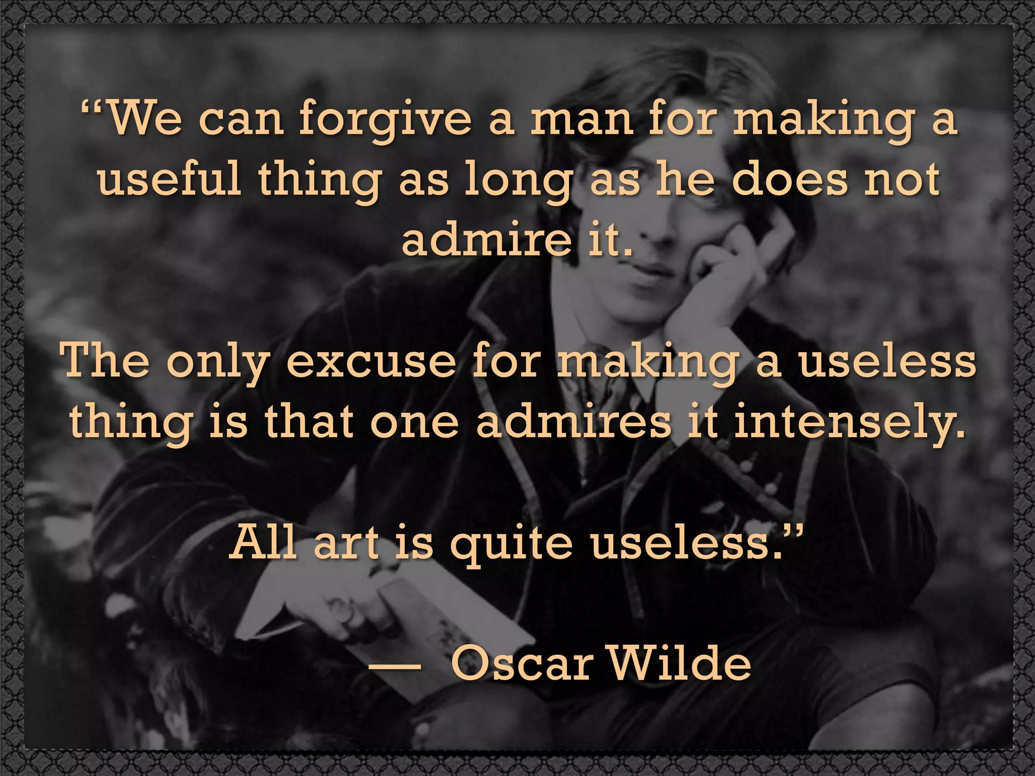 “We can forgive a man for making a
useful thing as long as he does not
admire it.
The only excuse for making a useless
thing is that one admires it intensely.
All art is quite useless.” 
— Oscar Wilde
 