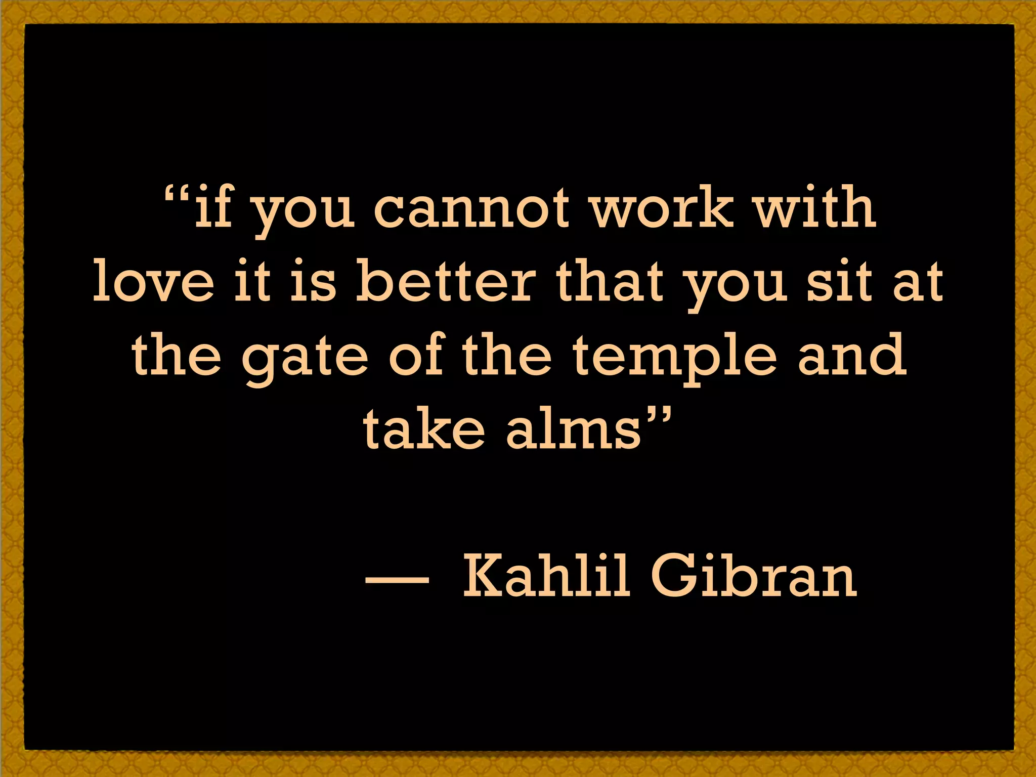 “if you cannot work with
love it is better that you sit at
the gate of the temple and
take alms” 
— Kahlil Gibran
 